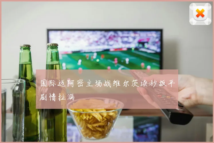 国际迈阿密主场战维尔茨读秒扳平剧情拉满
