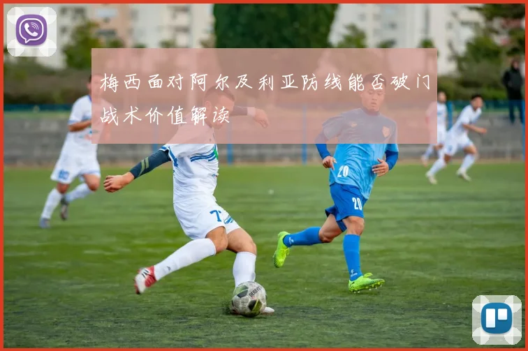 梅西面对阿尔及利亚防线能否破门战术价值解读