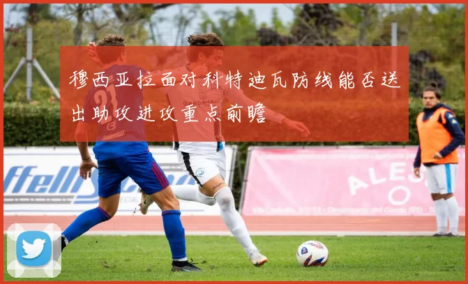 穆西亚拉面对科特迪瓦防线能否送出助攻进攻重点前瞻