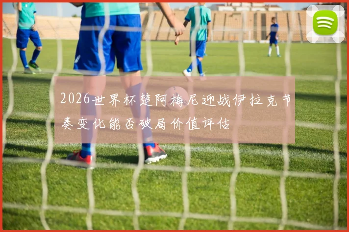2026世界杯楚阿梅尼迎战伊拉克节奏变化能否破局价值评估