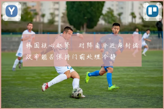 韩国核心赵贤祐对阵南非近角封堵效率能否保持门前处理冷静