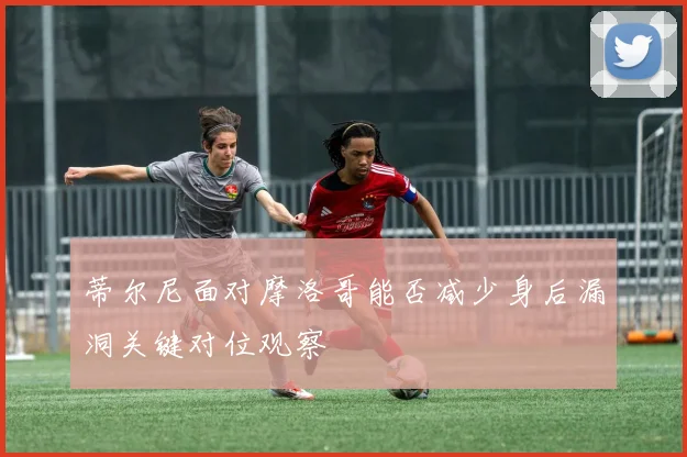 蒂尔尼面对摩洛哥能否减少身后漏洞关键对位观察