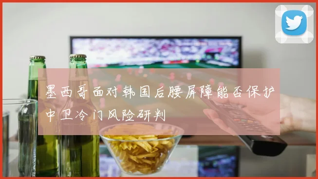 墨西哥面对韩国后腰屏障能否保护中卫冷门风险研判