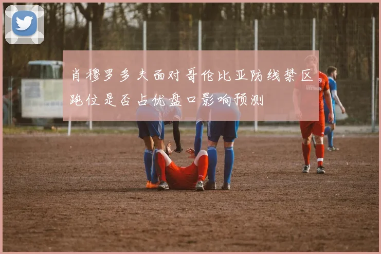 肖穆罗多夫面对哥伦比亚防线禁区跑位是否占优盘口影响预测