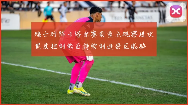 瑞士对阵卡塔尔赛前重点观察进攻宽度控制能否持续制造禁区威胁