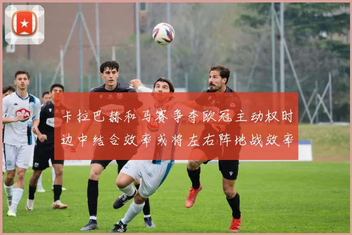 卡拉巴赫和马赛争夺欧冠主动权时边中结合效率或将左右阵地战效率