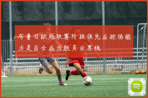 布鲁日欧冠联赛阶段领先后控场能力是否会成为胜负分界线