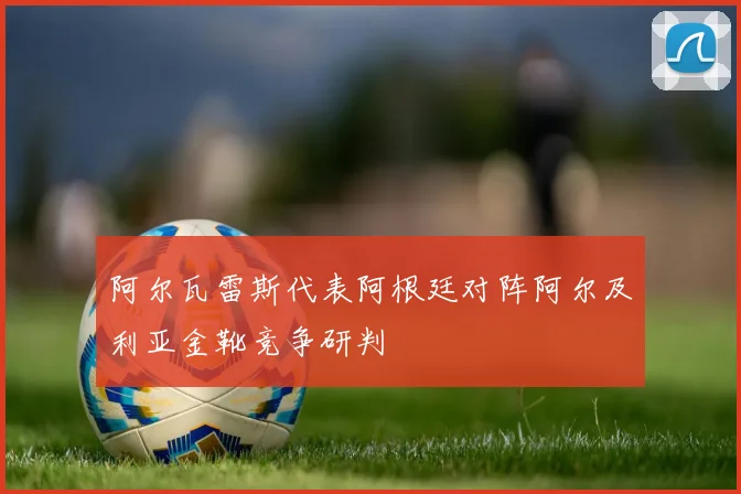阿尔瓦雷斯代表阿根廷对阵阿尔及利亚金靴竞争研判