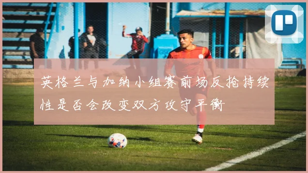 英格兰与加纳小组赛前场反抢持续性是否会改变双方攻守平衡