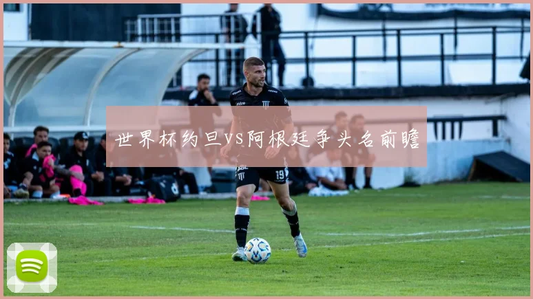 世界杯约旦vs阿根廷争头名前瞻