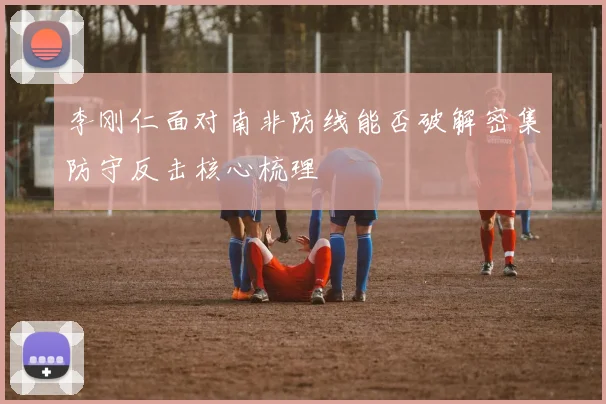 李刚仁面对南非防线能否破解密集防守反击核心梳理