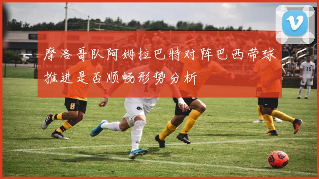 摩洛哥队阿姆拉巴特对阵巴西带球推进是否顺畅形势分析