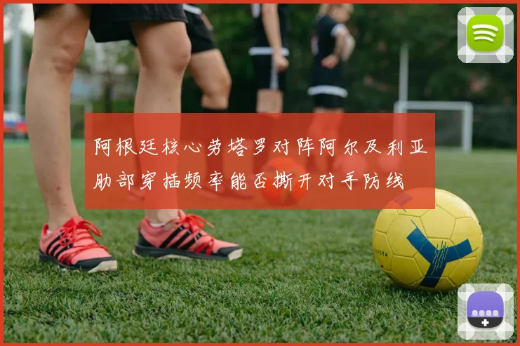 阿根廷核心劳塔罗对阵阿尔及利亚肋部穿插频率能否撕开对手防线