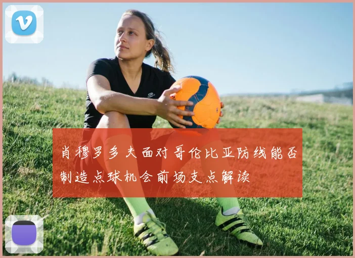 肖穆罗多夫面对哥伦比亚防线能否制造点球机会前场支点解读