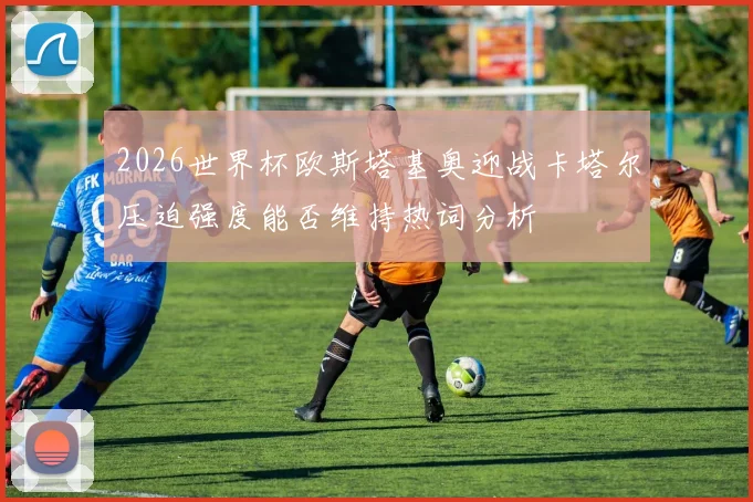 2026世界杯欧斯塔基奥迎战卡塔尔压迫强度能否维持热词分析