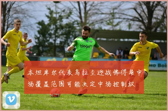 本坦库尔代表乌拉圭迎战佛得角中场覆盖范围可能决定中场控制权