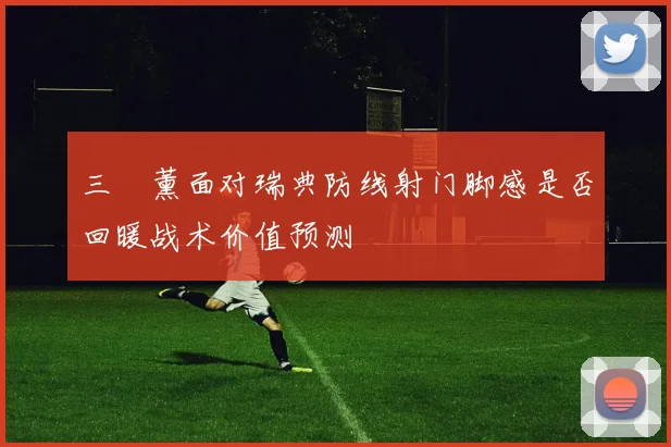 三笘薰面对瑞典防线射门脚感是否回暖战术价值预测