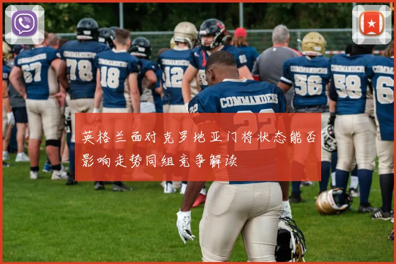 英格兰面对克罗地亚门将状态能否影响走势同组竞争解读