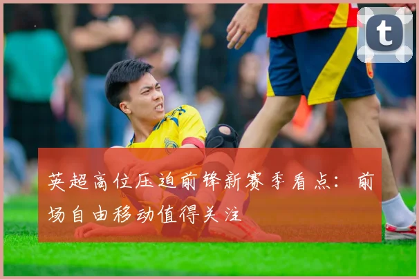 英超高位压迫前锋新赛季看点：前场自由移动值得关注