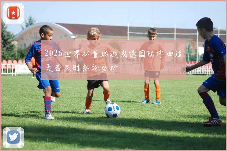 2026世界杯鲁姆迎战德国防守回追是否及时热词分析