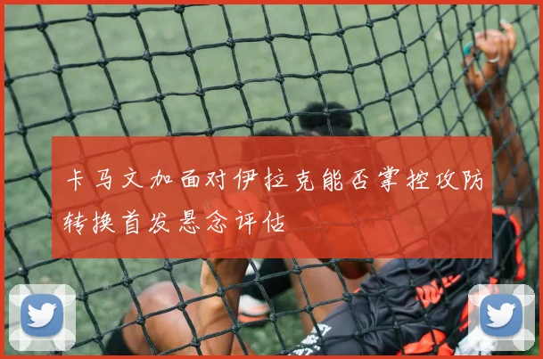 卡马文加面对伊拉克能否掌控攻防转换首发悬念评估
