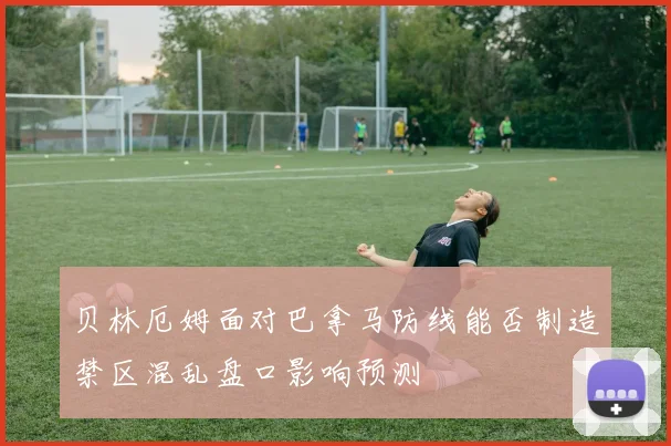 贝林厄姆面对巴拿马防线能否制造禁区混乱盘口影响预测