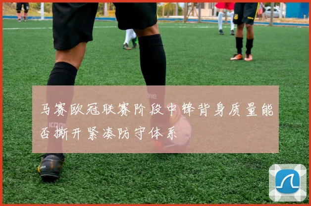 马赛欧冠联赛阶段中锋背身质量能否撕开紧凑防守体系