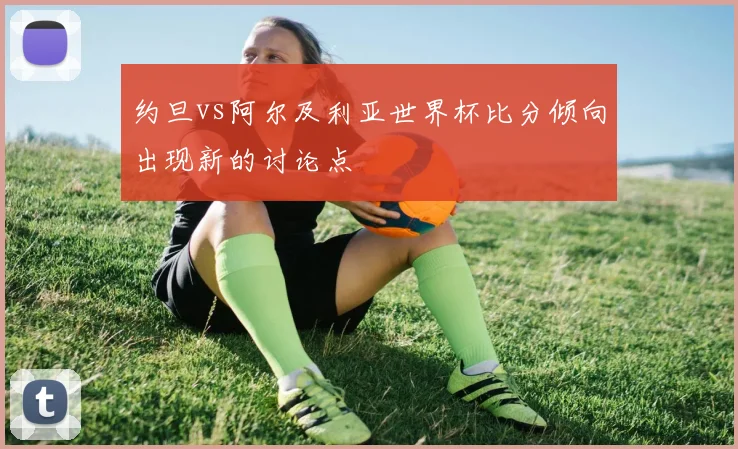 约旦vs阿尔及利亚世界杯比分倾向出现新的讨论点