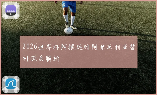 2026世界杯阿根廷对阿尔及利亚替补深度解析
