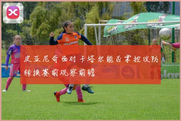 皮亚尼奇面对卡塔尔能否掌控攻防转换赛前观察前瞻