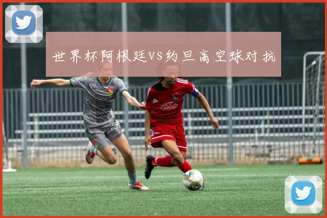 世界杯阿根廷vs约旦高空球对抗